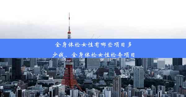 全身体检女性有哪些项目多少钱、全身体检女性检查项目