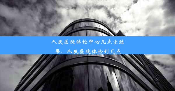 人民医院体检中心几点出结果、人民医院体检到几点