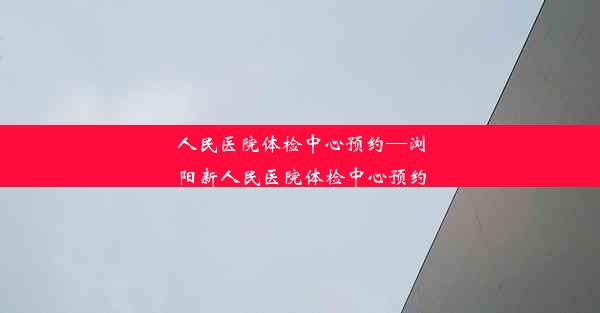 <b>人民医院体检中心预约—浏阳新人民医院体检中心预约</b>