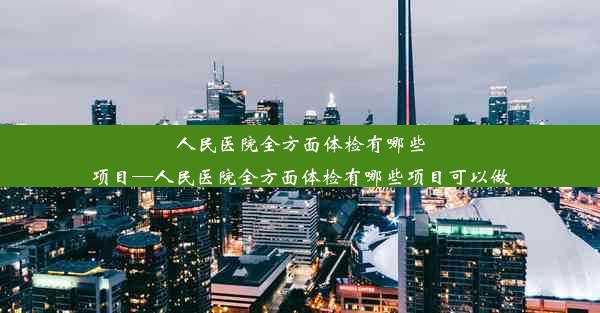 人民医院全方面体检有哪些项目—人民医院全方面体检有哪些项目可以做