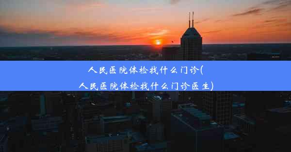 人民医院体检找什么门诊(人民医院体检找什么门诊医生)