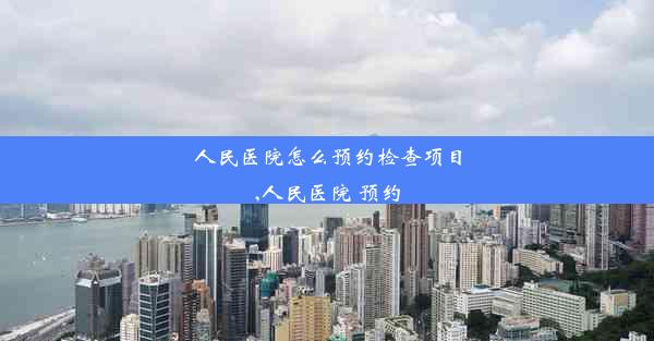 人民医院怎么预约检查项目,人民医院 预约