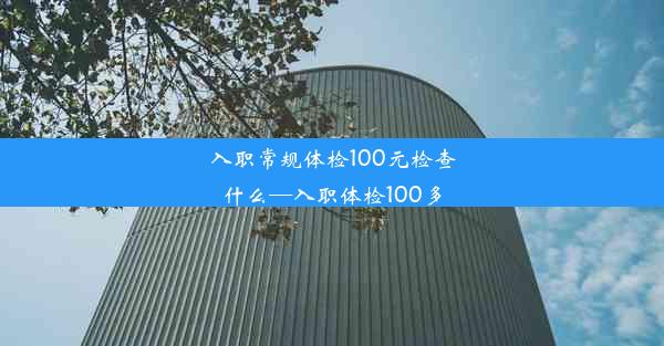 入职常规体检100元检查什么—入职体检100多