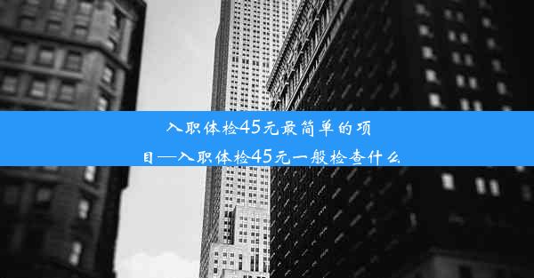 <b>入职体检45元最简单的项目—入职体检45元一般检查什么</b>