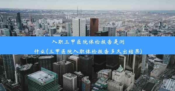 入职三甲医院体检报告是测什么(三甲医院入职体检报告多久出结果)