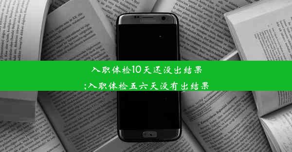 入职体检10天还没出结果;入职体检五六天没有出结果