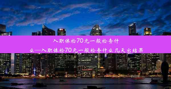 入职体检70元一般检查什么—入职体检70元一般检查什么几天出结果