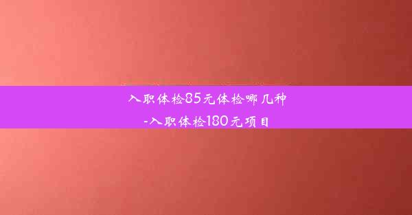 入职体检85元体检哪几种-入职体检180元项目