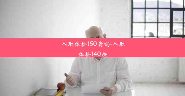 入职体检150贵吗-入职体检140块