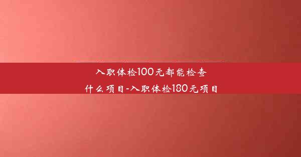 入职体检100元都能检查什么项目-入职体检180元项目