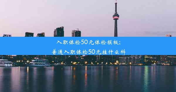 入职体检50元体检模板;普通入职体检50元挂什么科