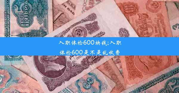 入职体检600块钱;入职体检600是不是乱收费