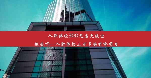 入职体检300元当天能出报告吗—入职体检三百多块有啥项目