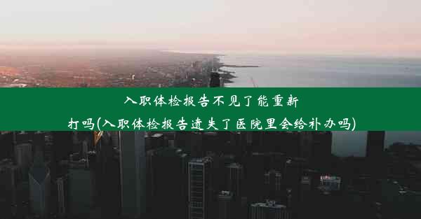 入职体检报告不见了能重新打吗(入职体检报告遗失了医院里会给补办吗)