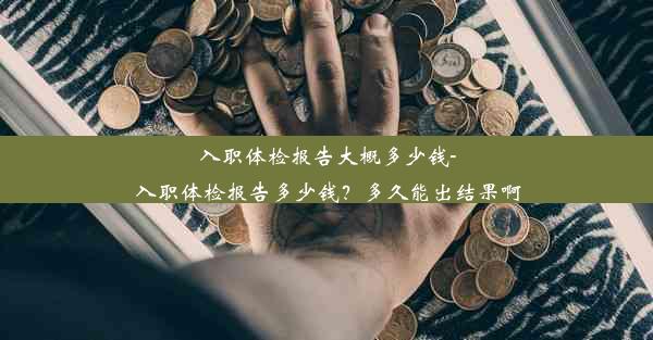 入职体检报告大概多少钱-入职体检报告多少钱？多久能出结果啊