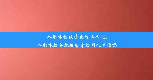 入职体检报告会给本人吗,入职体检会把报告拿给用人单位吗