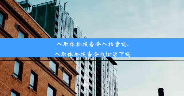 入职体检报告会入档案吗,入职体检报告会被hr留下吗