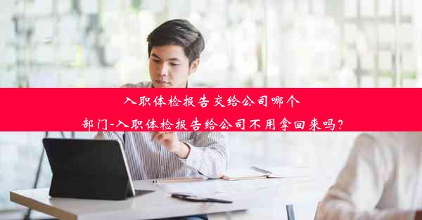 入职体检报告交给公司哪个部门-入职体检报告给公司不用拿回来吗？