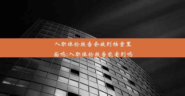 入职体检报告会放到档案里面吗;入职体检报告能看到吗