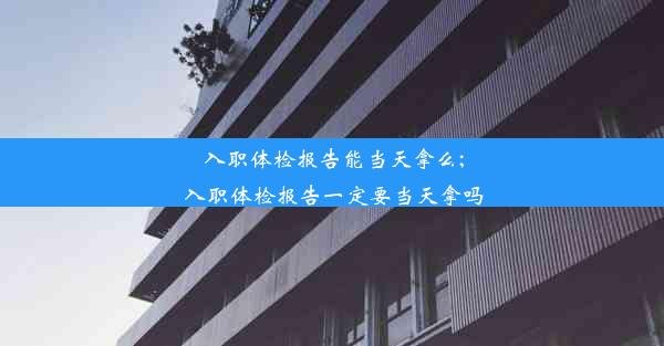 入职体检报告能当天拿么;入职体检报告一定要当天拿吗