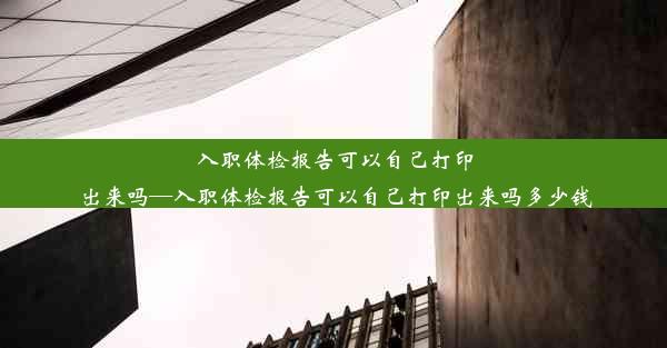 入职体检报告可以自己打印出来吗—入职体检报告可以自己打印出来吗多少钱