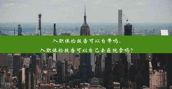 入职体检报告可以自带吗、入职体检报告可以自己去医院拿吗？