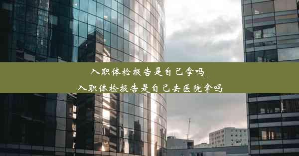 入职体检报告是自己拿吗_入职体检报告是自己去医院拿吗