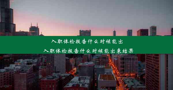 入职体检报告什么时候能出_入职体检报告什么时候能出来结果