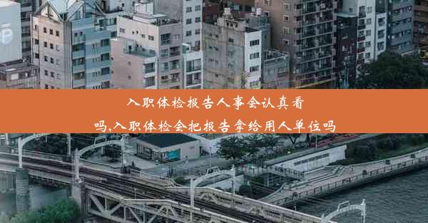 入职体检报告人事会认真看吗,入职体检会把报告拿给用人单位吗