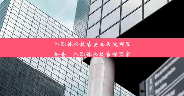 <b>入职体检报告要去医院哪里检查—入职体检报告哪里拿</b>