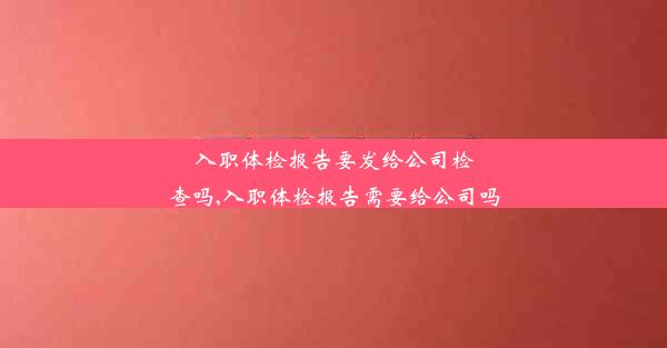 入职体检报告要发给公司检查吗,入职体检报告需要给公司吗