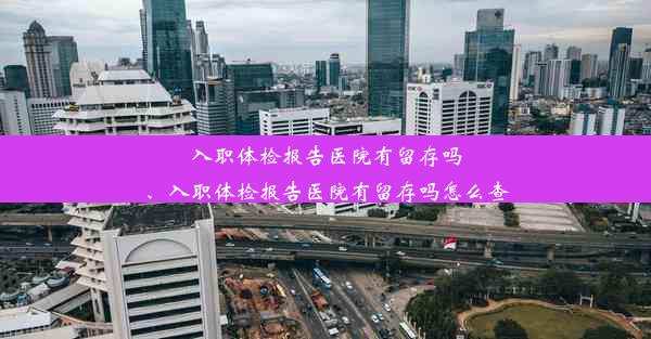 入职体检报告医院有留存吗、入职体检报告医院有留存吗怎么查