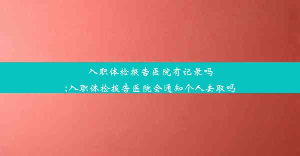 入职体检报告医院有记录吗;入职体检报告医院会通知个人去取吗