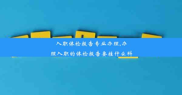 入职体检报告专业办理,办理入职的体检报告要挂什么科