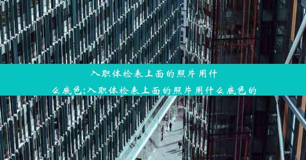 入职体检表上面的照片用什么底色;入职体检表上面的照片用什么底色的