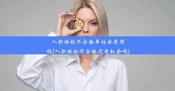 入职体检不合格单位会录用吗(入职体检不合格还有机会吗)