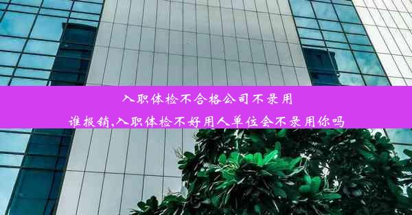 入职体检不合格公司不录用谁报销,入职体检不好用人单位会不录用你吗