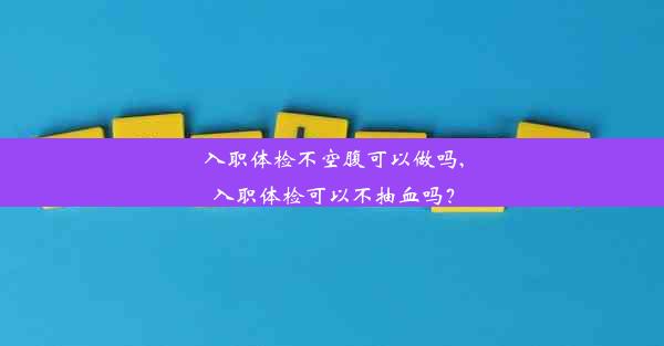 入职体检不空腹可以做吗,入职体检可以不抽血吗？