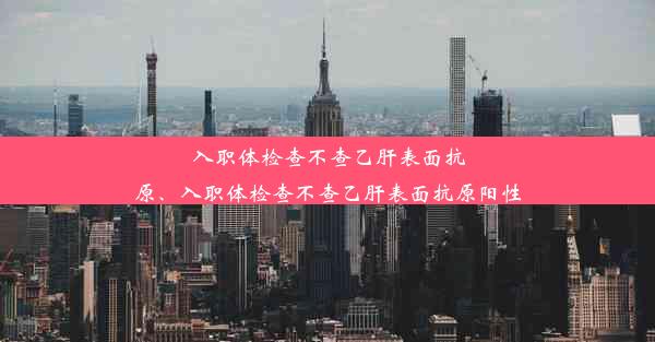 入职体检查不查乙肝表面抗原、入职体检查不查乙肝表面抗原阳性