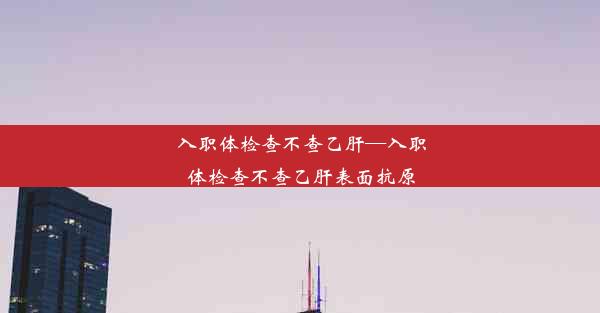 入职体检查不查乙肝—入职体检查不查乙肝表面抗原