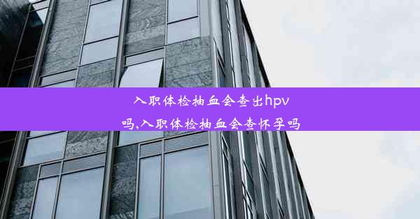 入职体检抽血会查出hpv吗,入职体检抽血会查怀孕吗