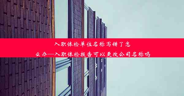 入职体检单位名称写错了怎么办—入职体检报告可以更改公司名称吗