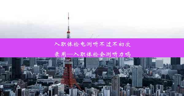 入职体检电测听不过不初次录用—入职体检会测听力吗