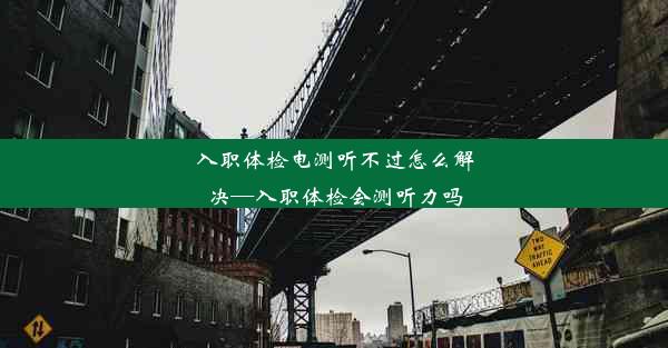 入职体检电测听不过怎么解决—入职体检会测听力吗