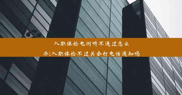 入职体检电测听不通过怎么办;入职体检不过关会打电话通知吗