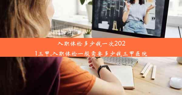 入职体检多少钱一次2021三甲,入职体检一般需要多少钱三甲医院