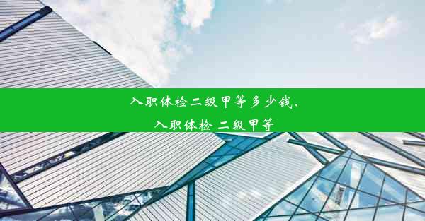 入职体检二级甲等多少钱、入职体检 二级甲等