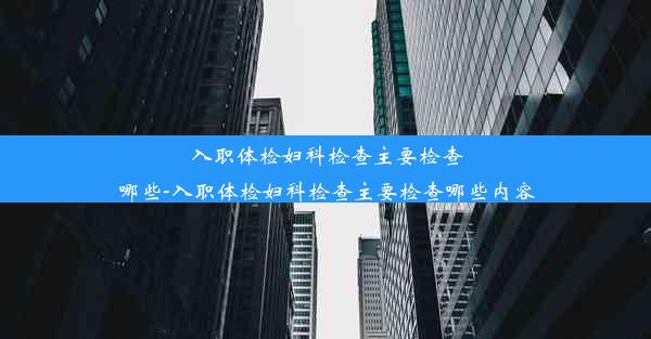 入职体检妇科检查主要检查哪些-入职体检妇科检查主要检查哪些内容