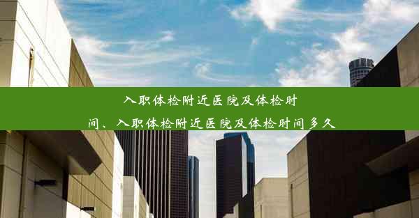 入职体检附近医院及体检时间、入职体检附近医院及体检时间多久