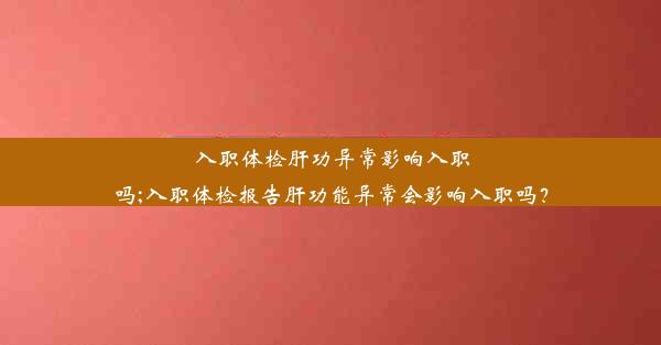 入职体检肝功异常影响入职吗;入职体检报告肝功能异常会影响入职吗？